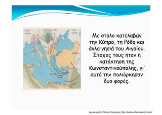 Με στόλο κατέλαβανΜε στόλο κατέλαβαν
την Κύπρο, τη Ρόδο καιτην Κύπρο, τη Ρόδο καιη ρ , ηη ρ , η
άλλα νησιά του Αιγαίου.άλλα νησιά του Αιγαίου.
Στόχος τους ήταν ηΣτόχος τους ήταν ηχ ς ς ή ηχ ς ς ή η
κατάκτηση τηςκατάκτηση της
Κωνσταντινούπολης, γι’Κωνσταντινούπολης, γι’ης, γης, γ
αυτό την πολιόρκησαναυτό την πολιόρκησαν
δυο φορές.δυο φορές.φ ρ ςφ ρ ς
Δημιουργός: Πέτρος Σαμούχος http://samouchos.weebly.com/
 