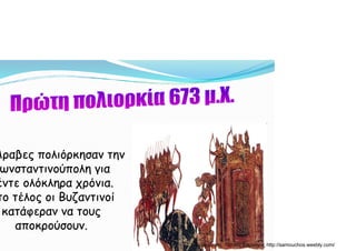 Άραβες πολιόρκησαν τηνΆραβες πολιόρκησαν την
ωνσταντινούπολη γιαωνσταντινούπολη γιαη γη γ
έντε ολόκληρα χρόνια.έντε ολόκληρα χρόνια.
το τέλος οι Βυζαντινοίτο τέλος οι Βυζαντινοίς ζς ζ
κατάφεραν να τουςκατάφεραν να τους
αποκρούσουν.αποκρούσουν.ρρ
Δημιουργός: Πέτρος Σαμούχος http://samouchos.weebly.com/
 