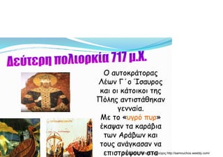 Ο αυτοκράτοραςΟ αυτοκράτοραςΟ αυτοκράτοραςΟ αυτοκράτορας
Λέων Γ΄ο ΊσαυροςΛέων Γ΄ο Ίσαυρος
και οι κάτοικοι τηςκαι οι κάτοικοι τηςκαι οι κάτοικοι τηςκαι οι κάτοικοι της
Πόλης αντιστάθηκανΠόλης αντιστάθηκαν
γενναίαγενναίαγενναία.γενναία.
Με το «Με το «υγρό πυρυγρό πυρ»»
έκαψαν τα καράβιαέκαψαν τα καράβιαέκαψαν τα καράβιαέκαψαν τα καράβια
των Αράβων καιτων Αράβων και
τους ανάγκασαν νατους ανάγκασαν νατους ανάγκασαν νατους ανάγκασαν να
επιστρέψουν σταεπιστρέψουν σταΔημιουργός: Πέτρος Σαμούχος http://samouchos.weebly.com/
 