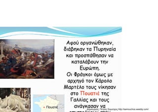 Αφού οργανώθηκαν,
διάβηκαν τα Πυρηναία
και προσπάθησαν να
καταλάβουν την
Ευρώπη.
Οι Φράγκοι όμως με
αρχηγό τον Κάρολο
Μαρτέλο τους νίκησαν
στο Πουατιέ της
Γαλλίας και τους
ανάγκασαν να● Πουατιέ
Δημιουργός: Πέτρος Σαμούχος http://samouchos.weebly.com/
 