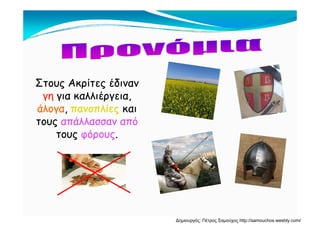Στους Ακρίτες έδινανΣτους Ακρίτες έδινανς ρ ςς ρ ς
γηγη για καλλιέργεια,για καλλιέργεια,
άλογαάλογα,, πανοπλίεςπανοπλίες καικαιγγ ,, ςς
τουςτους απάλλασσαν απόαπάλλασσαν από
τουςτους φόρουςφόρους..ςς φ ρ ςφ ρ ς
Δημιουργός: Πέτρος Σαμούχος http://samouchos.weebly.com/
 