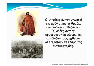 Οι Ακρίτες έγιναν γνωστοίΟι Ακρίτες έγιναν γνωστοί
στα χρόνια που οι Άραβεςστα χρόνια που οι Άραβες
απειλούσαν το Βυζάντιο.απειλούσαν το Βυζάντιο.
Χιλιάδες άντρεςΧιλιάδες άντρες
φρουρούσαν τα σύνορα καιφρουρούσαν τα σύνορα και
εμπόδιζαν τους εχθρούςεμπόδιζαν τους εχθρούς
να λεηλατούν τα εδάφη τηςνα λεηλατούν τα εδάφη της
αυτοκρατορίας.αυτοκρατορίας.
Δημιουργός: Πέτρος Σαμούχος http://samouchos.weebly.com/
 