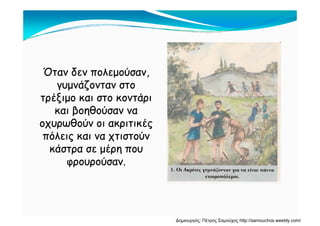 Όταν δεν πολεμούσαν,Όταν δεν πολεμούσαν,
γυμνάζονταν στογυμνάζονταν στογυμνάζονταν στογυμνάζονταν στο
τρέξιμο και στο κοντάριτρέξιμο και στο κοντάρι
και βοηθούσαν νακαι βοηθούσαν νακαι βοηθούσαν νακαι βοηθούσαν να
οχυρωθούν οι ακριτικέςοχυρωθούν οι ακριτικές
πόλεις και να χτιστούνπόλεις και να χτιστούνπόλεις και να χτιστούνπόλεις και να χτιστούν
κάστρα σε μέρη πουκάστρα σε μέρη που
φρουρούσαν.φρουρούσαν.φρουρούσαν.φρουρούσαν.
Δημιουργός: Πέτρος Σαμούχος http://samouchos.weebly.com/
 