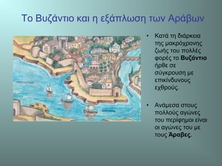 Το Βυζάντιο και η εξάπλωση των Αράβων
• Κατά τη διάρκεια
της μακρόχρονης
ζωής του πολλές
φορές το Βυζάντιο
ήρθε σε
σύγκρουση με
επικίνδυνους
εχθρούς.
• Ανάμεσα στους
πολλούς αγώνες
του περίφημοι είναι
οι αγώνες του με
τους Άραβες.
 