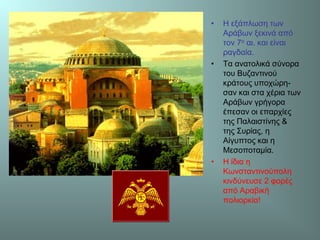 • Η εξάπλωση των
Αράβων ξεκινά από
τον 7ο αι. και είναι
ραγδαία.
• Τα ανατολικά σύνορα
του Βυζαντινού
κράτους υποχώρη-
σαν και στα χέρια των
Αράβων γρήγορα
έπεσαν οι επαρχίες
της Παλαιστίνης &
της Συρίας, η
Αίγυπτος και η
Μεσοποταμία.
• Η ίδια η
Κωνσταντινούπολη
κινδύνευσε 2 φορές
από Αραβική
πολιορκία!
 