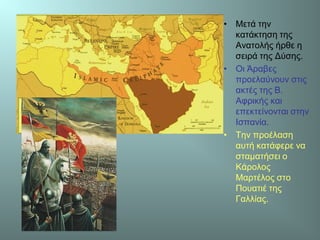 • Μετά την
κατάκτηση της
Ανατολής ήρθε η
σειρά της Δύσης.
• Οι Άραβες
προελαύνουν στις
ακτές της Β.
Αφρικής και
επεκτείνονται στην
Ισπανία.
• Την προέλαση
αυτή κατάφερε να
σταματήσει ο
Κάρολος
Μαρτέλος στο
Πουατιέ της
Γαλλίας.
 