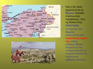 • Όλη η Μ. Ασία
οργανώνεται σε
θέματα, δηλαδή
στρατιωτικές
περιφέρειες, που
τις διοικεί ένας
στρατηγός.
• Ο στρατός του
θέματος
αποτελείται από
στρατιώτες-αγρό-
τες, στους
οποίους έδιναν
κτήματα με την
υποχρέωση να τα
υπερασπιστούν σε
περίπτωση
εχθρικής απειλής.
 