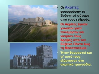 • Οι Ακρίτες
φρουρούσαν τα
Βυζαντινά σύνορα
από τους εχθρούς.
• Οι Ακρίτες έγιναν
γνωστοί γιατί
πολέμησαν και
νίκησαν τους
Άραβες από τον
Εύξεινο Πόντο έως
τη Μεσοποταμία.
• Ήταν θαυμαστοί και
γι' αυτό τους
εξύμνησαν στα
ακριτικά τραγούδια.
 