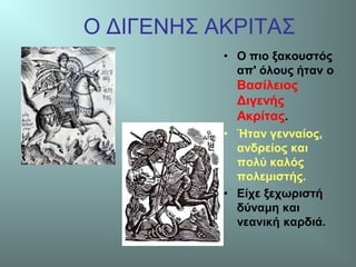 Ο ΔΙΓΕΝΗΣ ΑΚΡΙΤΑΣ
• Ο πιο ξακουστός
απ' όλους ήταν ο
Βασίλειος
Διγενής
Ακρίτας.
• Ήταν γενναίος,
ανδρείος και
πολύ καλός
πολεμιστής.
• Είχε ξεχωριστή
δύναμη και
νεανική καρδιά.
 