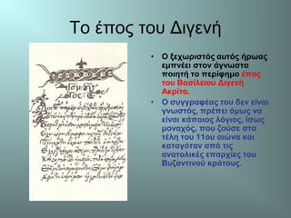 Το έπος του Διγενή
• Ο ξεχωριστός αυτός ήρωας
εμπνέει στον άγνωστο
ποιητή το περίφημο έπος
του Βασίλειου Διγενή
Ακρίτα.
• Ο συγγραφέας του δεν είναι
γνωστός, πρέπει όμως να
είναι κάποιος λόγιος, ίσως
μοναχός, που ζούσε στα
τέλη του 11ου αιώνα και
καταγόταν από τις
ανατολικές επαρχίες του
Βυζαντινού κράτους.
 