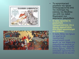 • Το καταπληκτικό
μεγαλείο του ήρωα
αποκορυφώνεται από
την σύλληψη της
εικόνας του θανάτου
του από τον λαϊκό
δημιουργό των
ακριτικών τραγουδιών.
• Ο λαός αρνείται τη
ρεαλιστική
πραγματικότητα, ότι ο
ήρωας αρρωσταίνει
από βαρύ κρυολόγημα
και πεθαίνει.
• Ο λαός θέλει τον ήρωα
να έρχεται σε
προσωπική
αναμέτρηση εννιά
φορές με τον Χάρο στα
μαρμαρένια αλώνια με
κατάληξη που αρμόζει
στους ήρωες, όπου το
ελληνικό υψώνεται στο
απόλυτο και το αιώνιο:
 