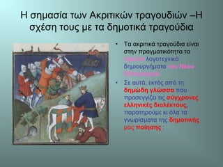 Η σημασία των Ακριτικών τραγουδιών –Η
σχέση τους με τα δημοτικά τραγούδια
• Τα ακριτικά τραγούδια είναι
στην πραγματικότητα τα
πρώτα λογοτεχνικά
δημιουργήματα του Νέου
Ελληνισμού.
• Σε αυτά, εκτός από τη
δημώδη γλώσσα που
προσεγγίζει τις σύγχρονες
ελληνικές διαλέκτους,
παρατηρούμε κι όλα τα
γνωρίσματα της δημοτικής
μας ποίησης :
 