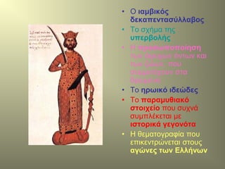 • Ο ιαμβικός
δεκαπεντασύλλαβος
• Το σχήμα της
υπερβολής
• Η προσωποποίηση
των άψυχων όντων και
των ζώων, που
συμμετέχουν στα
δρώμενα
• Το ηρωικό ιδεώδες
• Το παραμυθιακό
στοιχείο που συχνά
συμπλέκεται με
ιστορικά γεγονότα
• Η θεματογραφία που
επικεντρώνεται στους
αγώνες των Ελλήνων
 