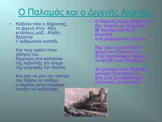Ο Παλαμάς και ο Διγενής Ακρίτας
• Καβάλα πάει ο Χάροντας,
το Διγενή στον ΄Αδη,
κι άλλους μαζί...Κλαίει,
δέρνεται
τ' ανθρώπινο κοπάδι.
Και τους κρατεί στου
αλόγου του
δεμένους στα καπούλια
της λεβεντιάς τον άνεμο
της ομορφιάς την πούλια.
Και σαν να μην τον πάτησε
του Χάρου το ποδάρι,
ο Ακρίτας μόνο ατάραχα
κοιτάει τον καβαλάρη.
• Ο Ακρίτας είμαι, Χάροντα,
δεν περνώ με τα χρόνια.
Μ' άγγιξες και δε μ'
ένιωσες
στα μαρμαρένια αλώνια.
Ειμ' εγώ η ακατάλυτη
ψυχή των Σαλαμίνων.
Στην εφτάλοφην 'εφερα
το σπαθί των Ελλήνων.
Δε χάνομαι στα Τάρταρα,
μονάχα ξαποσταίνω.
Στη ζωή ξαναφαίνομαι
και λαούς ανασταίνω
 