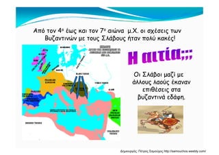 Από τον 4ο έως και τον 7ο αιώνα μ.Χ. οι σχέσεις των
Βυζαντινών με τους Σλάβους ήταν πολύ κακές!
Οι Σλάβοι μαζί μεβ μ ζ μ
άλλους λαούς έκαναν
επιθέσεις στα
β ζ ά δάβυζαντινά εδάφη.
Δημιουργός: Πέτρος Σαμούχος http://samouchos.weebly.com/
 