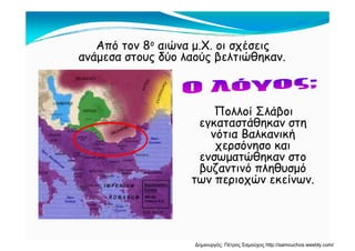 Από τον 8ο αιώνα μ.Χ. οι σχέσεις
ανάμεσα στους δύο λαούς βελτιώθηκαν.
Πολλοί Σλάβοι
εγκαταστάθηκαν στηεγκαταστάθηκαν στη
νότια Βαλκανική
χερσόνησο και
ώθενσωματώθηκαν στο
βυζαντινό πληθυσμό
των περιοχών εκείνων.των περιοχών εκείνων.
Δημιουργός: Πέτρος Σαμούχος http://samouchos.weebly.com/
 