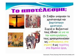 Ο Σ άβ ώΟ Σ άβ ώΟι Σλάβοι γνώρισαν τοΟι Σλάβοι γνώρισαν το
χριστιανισμό καιχριστιανισμό και
β ίβ ίβαφτίστηκανβαφτίστηκαν
χριστιανοίχριστιανοί..
Σ ά Β ζ ίΣ ά Β ζ ίΣυχνά οι ΒυζαντινοίΣυχνά οι Βυζαντινοί
τους έδιναντους έδιναν γη για ναγη για να
ήήτην καλλιεργήσουντην καλλιεργήσουν,,
τους χρησιμοποιούσαντους χρησιμοποιούσαν
θ όθ όωςως μισθοφόρους στομισθοφόρους στο
στρατόστρατό ή ωςή ως τεχνίτεςτεχνίτες
δ ό έδ ό έστα δημόσια έργαστα δημόσια έργα..
Δημιουργός: Πέτρος Σαμούχος http://samouchos.weebly.com/
 