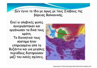 Δεν έγινε το ίδιο με όμως με τους Σλάβους τηςΔεν έγινε το ίδιο με όμως με τους Σλάβους τηςΔεν έγινε το ίδιο με όμως με τους Σλάβους τηςΔεν έγινε το ίδιο με όμως με τους Σλάβους της
βόρειας Βαλκανικής.βόρειας Βαλκανικής.
Εκεί οι σλαβικές φυλέςΕκεί οι σλαβικές φυλές
συνεργάστηκαν καισυνεργάστηκαν καισυνεργάστηκαν καισυνεργάστηκαν και
οργάνωσαν τα δικά τουςοργάνωσαν τα δικά τους
κράτηκράτηκράτη.κράτη.
Το διοικητικό τουςΤο διοικητικό τους
σύστημα ήτανσύστημα ήτανσύστημα ήτανσύστημα ήταν
επηρεασμένο από τοεπηρεασμένο από το
Βυζάντιο και για μεγάλεςΒυζάντιο και για μεγάλεςΒυζάντιο και για μεγάλεςΒυζάντιο και για μεγάλες
περιόδους διατηρούσανπεριόδους διατηρούσαν
μαζί του καλές σχέσειςμαζί του καλές σχέσειςμαζί του καλές σχέσεις.μαζί του καλές σχέσεις.
Δημιουργός: Πέτρος Σαμούχος http://samouchos.weebly.com/
 