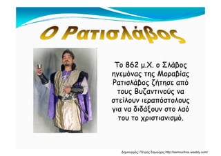 Το 862 μ.Χ. ο ΣλάβοςΤο 862 μ.Χ. ο Σλάβος
ηγεμόνας της Μοραβίαςηγεμόνας της Μοραβίας
Ρατισλάβος ζήτησε απόΡατισλάβος ζήτησε από
τους Βυζαντινούς νατους Βυζαντινούς να
στείλουν ιεραπόστολουςστείλουν ιεραπόστολους
για να διδάξουν στο λαόγια να διδάξουν στο λαό
του το χριστιανισμό.του το χριστιανισμό.
Δημιουργός: Πέτρος Σαμούχος http://samouchos.weebly.com/
 
