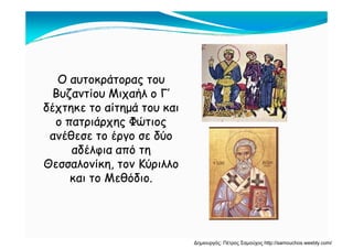 Ο αυτοκράτορας τουΟ αυτοκράτορας του
Βυζαντίου Μιχαήλ ο Γ’Βυζαντίου Μιχαήλ ο Γ’Βυζαντίου Μιχαήλ ο ΓΒυζαντίου Μιχαήλ ο Γ
δέχτηκε το αίτημά του καιδέχτηκε το αίτημά του και
ο πατριάρχης Φώτιοςο πατριάρχης Φώτιοςο πατριάρχης Φώτιοςο πατριάρχης Φώτιος
ανέθεσε το έργο σε δύοανέθεσε το έργο σε δύο
αδέλφια από τηαδέλφια από τηαδέλφια από τηαδέλφια από τη
Θεσσαλονίκη, τον ΚύριλλοΘεσσαλονίκη, τον Κύριλλο
και το Μεθόδιο.και το Μεθόδιο.και το Μεθόδιο.και το Μεθόδιο.
Δημιουργός: Πέτρος Σαμούχος http://samouchos.weebly.com/
 