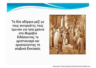 Τα δύο αδέρφια μαζί με
τους συνεργάτες τουςτους συνεργάτες τους
έμειναν για τρία χρόνια
στη Μοραβίαστη Μοραβία
διδάσκοντας το
χριστιανισμό καιχριστιανισμό και
οργανώνοντας τη
σλαβική Εκκλησία.σλαβική Εκκλησία.
Δημιουργός: Πέτρος Σαμούχος http://samouchos.weebly.com/
 