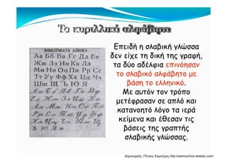 Ε δή β ή ώΕπειδή η σλαβική γλώσσα
δεν είχε τη δική της γραφή,
δύ δέ ότα δύο αδέλφια επινόησαν
το σλαβικό αλφάβητο με
βά όβάση το ελληνικό.
Με αυτόν τον τρόπο
έ όμετέφρασαν σε απλό και
κατανοητό λόγο τα ιερά
ί έθκείμενα και έθεσαν τις
βάσεις της γραπτής
λ β ή λώσλαβικής γλώσσας.
Δημιουργός: Πέτρος Σαμούχος http://samouchos.weebly.com/
 