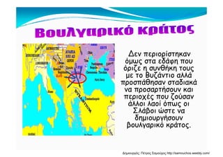 Δεν περιορίστηκαν
όμως στα εδάφη πουόμως στα εδάφη που
όριζε η συνθήκη τους
με το Βυζάντιο αλλάμ ζ
προσπάθησαν σταδιακά
να προσαρτήσουν και
περιοχές που ζούσανπεριοχές που ζούσαν
άλλοι λαοί όπως οι
Σλάβοι ώστε ναβ
δημιουργήσουν
βουλγαρικό κράτος.
Δημιουργός: Πέτρος Σαμούχος http://samouchos.weebly.com/
 