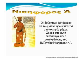 Οι Βυζαντινοί κατάφερανΟι Βυζαντινοί κατάφερανΟι Βυζαντινοί κατάφερανΟι Βυζαντινοί κατάφεραν
να τους απωθήσουν ύστερανα τους απωθήσουν ύστερα
από σκληρές μάχεςαπό σκληρές μάχεςαπό σκληρές μάχες.από σκληρές μάχες.
Σε μια από αυτήΣε μια από αυτή
σκοτώθηκε και οσκοτώθηκε και οσκοτώθηκε και οσκοτώθηκε και ο
αυτοκράτορας τουαυτοκράτορας του
Βυζαντίου Νικηφόρος Α΄Βυζαντίου Νικηφόρος Α΄Βυζαντίου Νικηφόρος Α .Βυζαντίου Νικηφόρος Α .
Δημιουργός: Πέτρος Σαμούχος http://samouchos.weebly.com/
 