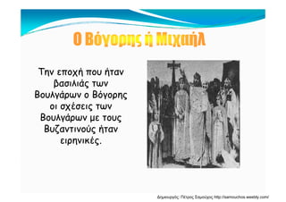 Την εποχή που ήτανΤην εποχή που ήταν
βασιλιάς τωνβασιλιάς των
Βουλγάρων ο ΒόγορηςΒουλγάρων ο Βόγορης
οι σχέσεις τωνοι σχέσεις των
Βουλγάρων με τουςΒουλγάρων με τους
Βυζαντινούς ήτανΒυζαντινούς ήταν
ειρηνικές.ειρηνικές.
Δημιουργός: Πέτρος Σαμούχος http://samouchos.weebly.com/
 