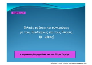 Κεφάλαιο 22ο
Φιλικές σχέσεις και συγκρούσεις
με τους Βούλγαρους και τους Ρώσουςμε τους Βούλγαρους και τους Ρώσους.
(β΄ μέρος)
Η παρουσίαση διαμορφώθηκε από τον Πέτρο ΣαμούχοΗ παρουσίαση διαμορφώθηκε από τον Πέτρο Σαμούχο.
Δημιουργός: Πέτρος Σαμούχος http://samouchos.weebly.com/
 