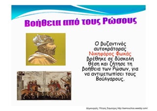 Ο βυζαντινόςΟ βυζαντινός
αυτοκράτορας
Νικηφόρος ΦωκάςΝ κηφόρος Φωκάς
βρέθηκε σε δύσκολη
θέση και ζήτησε τη
βοήθεια των Ρώσων γιαβοήθεια των Ρώσων, για
να αντιμετωπίσει τους
Βούλγαρους.γ ρ ς.
Δημιουργός: Πέτρος Σαμούχος http://samouchos.weebly.com/
 