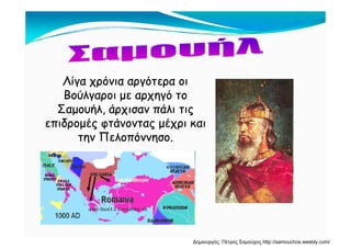 Λίγα χρόνια αργότερα οιΛίγα χρόνια αργότερα οι
Βούλγαροι με αρχηγό τοΒούλγαροι με αρχηγό τοΒούλγαροι με αρχηγό τοΒούλγαροι με αρχηγό το
Σαμουήλ, άρχισαν πάλι τιςΣαμουήλ, άρχισαν πάλι τις
επιδρομές φτάνοντας μέχρι καιεπιδρομές φτάνοντας μέχρι καιεπιδρομές φτάνοντας μέχρι καιεπιδρομές φτάνοντας μέχρι και
την Πελοπόννησο.την Πελοπόννησο.
Δημιουργός: Πέτρος Σαμούχος http://samouchos.weebly.com/
 