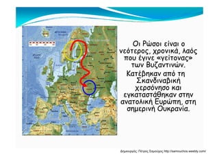 Ο Ρώ ί αΟι Ρώσοι είναι ο
νεότερος, χρονικά, λαός
που έγινε «γείτονας»που έγινε γείτονας
των Βυζαντινών.
Κατέβηκαν από τη
Σκανδιναβική
χερσόνησο και
εγκαταστάθηκαν στηνεγκαταστάθηκαν στην
ανατολική Ευρώπη, στη
σημερινή Ουκρανία.
Δημιουργός: Πέτρος Σαμούχος http://samouchos.weebly.com/
 