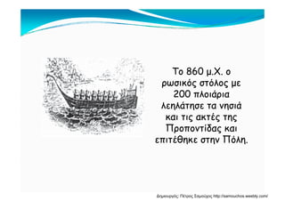 Το 860 μ.Χ. οΤο 860 μ.Χ. ο
ρωσικός στόλος μερωσικός στόλος με
200 πλοιάρια200 πλοιάρια
λεηλάτησε τα νησιάλεηλάτησε τα νησιά
και τις ακτές τηςκαι τις ακτές της
Προποντίδας καιΠροποντίδας και
επιτέθηκε στην Πόλη.επιτέθηκε στην Πόλη.
Δημιουργός: Πέτρος Σαμούχος http://samouchos.weebly.com/
 
