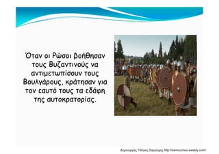 Όταν οι Ρώσοι βοήθησανΌταν οι Ρώσοι βοήθησαν
τους Βυζαντινούς νατους Βυζαντινούς να
αντιμετωπίσουν τουςαντιμετωπίσουν τους
Βουλγάρους, κράτησαν γιαΒουλγάρους, κράτησαν για
τον εαυτό τους τα εδάφητον εαυτό τους τα εδάφη
της αυτοκρατορίας.της αυτοκρατορίας.
Δημιουργός: Πέτρος Σαμούχος http://samouchos.weebly.com/
 