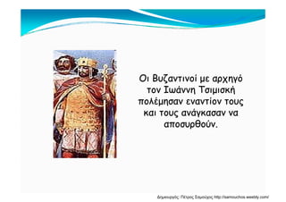 Οι Βυζαντινοί με αρχηγόΟι Βυζαντινοί με αρχηγόΟι Βυζαντινοί με αρχηγόΟι Βυζαντινοί με αρχηγό
τον Ιωάννη Τσιμισκήτον Ιωάννη Τσιμισκή
πολέμησαν εναντίον τουςπολέμησαν εναντίον τουςπολέμησαν εναντίον τουςπολέμησαν εναντίον τους
και τους ανάγκασαν νακαι τους ανάγκασαν να
αποσυρθούναποσυρθούναποσυρθούν.αποσυρθούν.
Δημιουργός: Πέτρος Σαμούχος http://samouchos.weebly.com/
 