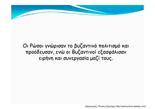 Οι Ρώσοι γνώρισαν το βυζαντινό πολιτισμό καιΟι Ρώσοι γνώρισαν το βυζαντινό πολιτισμό και
προόδευσαν, ενώ οι Βυζαντινοί εξασφάλισανπροόδευσαν, ενώ οι Βυζαντινοί εξασφάλισανρ , ζ ξ φρ , ζ ξ φ
ειρήνη και συνεργασία μαζί τους.ειρήνη και συνεργασία μαζί τους.
Δημιουργός: Πέτρος Σαμούχος http://samouchos.weebly.com/
 