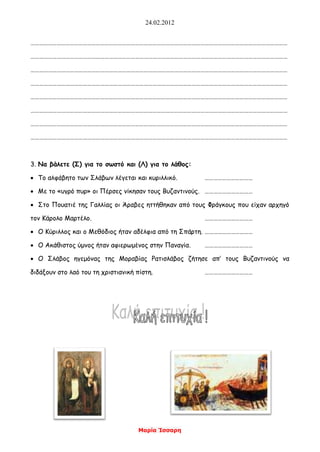 24.02.2012
Μαρία Ίσσαρη
……………………………………………………………………………………………………………………………………………………………
……………………………………………………………………………………………………………………………………………………………
……………………………………………………………………………………………………………………………………………………………
……………………………………………………………………………………………………………………………………………………………
……………………………………………………………………………………………………………………………………………………………
……………………………………………………………………………………………………………………………………………………………
……………………………………………………………………………………………………………………………………………………………
……………………………………………………………………………………………………………………………………………………………
3. Να βάλετε (Σ) για το σωστό και (Λ) για το λάθος:
 Το αλφάβητο των Σλάβων λέγεται και κυριλλικό. ……………………………
 Με το «υγρό πυρ» οι Πέρσες νίκησαν τους Βυζαντινούς. ……………………………
 Στο Πουατιέ της Γαλλίας οι Άραβες ηττήθηκαν από τους Φράγκους που είχαν αρχηγό
τον Κάρολο Μαρτέλο. ……………………………
 Ο Κύριλλος και ο Μεθόδιος ήταν αδέλφια από τη Σπάρτη. ……………………………
 Ο Ακάθιστος ύμνος ήταν αφιερωμένος στην Παναγία. ……………………………
 Ο Σλάβος ηγεμόνας της Μοραβίας Ρατισλάβος ζήτησε απ’ τους Βυζαντινούς να
διδάξουν στο λαό του τη χριστιανική πίστη. ……………………………
 