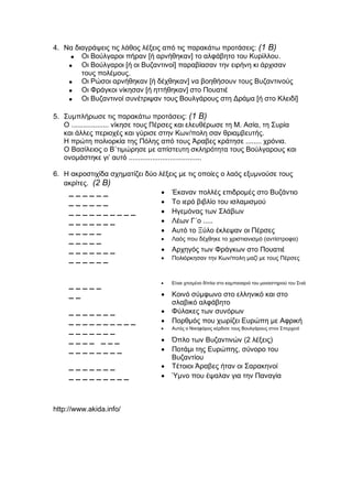 4. Να διαγράψεις τις λάθος λέξεις από τις παρακάτω προτάσεις: (1 Β)
 Οι Βούλγαροι πήραν [ή αρνήθηκαν] το αλφάβητο του Κυρίλλου.
 Οι Βούλγαροι [ή οι Βυζαντινοί] παραβίασαν την ειρήνη κι άρχισαν
τους πολέμους.
 Οι Ρώσοι αρνήθηκαν [ή δέχθηκαν] να βοηθήσουν τους Βυζαντινούς
 Οι Φράγκοι νίκησαν [ή ηττήθηκαν] στο Πουατιέ
 Οι Βυζαντινοί συνέτριψαν τους Βουλγάρους στη Δράμα [ή στο Κλειδί]
5. Συμπλήρωσε τις παρακάτω προτάσεις: (1 Β)
Ο ................... νίκησε τους Πέρσες και ελευθέρωσε τη Μ. Ασία, τη Συρία
και άλλες περιοχές και γύρισε στην Κων/πολη σαν θριαμβευτής.
Η πρώτη πολιορκία της Πόλης από τους Άραβες κράτησε ........ χρόνια.
Ο Βασίλειος ο Β΄τιμώρησε με απίστευτη σκληρότητα τους Βούλγαρους και
ονομάστηκε γι’ αυτό .....................................
6. Η ακροστιχίδα σχηματίζει δύο λέξεις με τις οποίες ο λαός εξυμνούσε τους
ακρίτες. (2 Β)
_ _ _ _ _ _  Έκαναν πολλές επιδρομές στο Βυζάντιο
_ _ _ _ _ _  Το ιερό βιβλίο του ισλαμισμού
_ _ _ _ _ _ _ _ _ _  Ηγεμόνας των Σλάβων
_ _ _ _ _ _ _  Λέων Γ΄ο .....
_ _ _ _ _  Αυτό το Ξύλο έκλεψαν οι Πέρσες
_ _ _ _ _  Λαός που δέχθηκε το χριστιανισμό (αντίστροφα)
_ _ _ _ _ _ _  Αρχηγός των Φράγκων στο Πουατιέ
_ _ _ _ _ _  Πολιόρκησαν την Κων/πολη μαζί με τους Πέρσες
_ _ _ _ _  Είναι χτισμένο δίπλα στο καμπαναριό του μοναστηριού του Σινά
_ _  Κοινό σύμφωνο στο ελληνικό και στο
σλαβικό αλφάβητο
_ _ _ _ _ _ _  Φύλακες των συνόρων
_ _ _ _ _ _ _ _ _ _  Πορθμός που χωρίζει Ευρώπη με Αφρική
_ _ _ _ _ _ _  Αυτός ο Νικηφόρος κέρδισε τους Βουλγάρους στον Σπερχειό
_ _ _ _ _ _ _  Όπλο των Βυζαντινών (2 λέξεις)
_ _ _ _ _ _ _ _  Ποτάμι της Ευρώπης, σύνορο του
Βυζαντίου
_ _ _ _ _ _ _  Τέτοιοι Άραβες ήταν οι Σαρακηνοί
_ _ _ _ _ _ _ _ _  Ύμνο που έψαλαν για την Παναγία
http://www.akida.info/
 