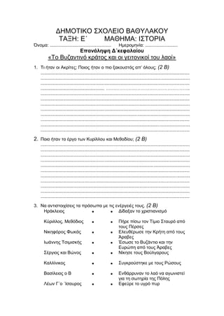 ΔΗΜΟΤΙΚΟ ΣΧΟΛΕΙΟ ΒΑΘΥΛΑΚΟΥ
ΤΑΞΗ: Ε΄ ΜΑΘΗΜΑ: ΙΣΤΟΡΙΑ
Όνομα: ................................................. Ημερομηνία: ..........................
Επανάληψη Δ΄κεφαλαίου
«Το Βυζαντινό κράτος και οι γειτονικοί του λαοί»
1. Τι ήταν οι Ακρίτες; Ποιος ήταν ο πιο ξακουστός απ’ όλους; (2 Β)
.......................................................................................................................
.......................................................................................................................
.......................................................................................................................
................................................... ………………………………………………..
.......................................................................................................................
.......................................................................................................................
.......................................................................................................................
.......................................................................................................................
.......................................................................................................................
.......................................................................................................................
.......................................................................................................................
.......................................................................................................................
2. Ποιο ήταν το έργο των Κυρίλλου και Μεθοδίου; (2 Β)
.......................................................................................................................
.......................................................................................................................
.......................................................................................................................
.......................................................................................................................
.......................................................................................................................
.......................................................................................................................
.......................................................................................................................
.......................................................................................................................
.......................................................................................................................
.......................................................................................................................
.......................................................................................................................
3. Να αντιστοιχίσεις τα πρόσωπα με τις ενέργειές τους. (2 Β)
Ηράκλειος   Δίδαξαν το χριστιανισμό
Κύριλλος, Μεθόδιος   Πήρε πίσω τον Τίμιο Σταυρό από
τους Πέρσες
Νικηφόρος Φωκάς   Ελευθέρωσε την Κρήτη από τους
Άραβες
Ιωάννης Τσιμισκής   Έσωσε το Βυζάντιο και την
Ευρώπη από τους Άραβες
Σέργιος και Βώνος   Νίκησε τους Βούλγαρους
Καλλίνικος   Συγκρούστηκε με τους Ρώσους
Βασίλειος ο Β   Ενθάρρυναν το λαό να αγωνιστεί
για τη σωτηρία της Πόλης
Λέων Γ΄ο ΄Ισαυρος   Εφεύρε το υγρό πυρ
 
