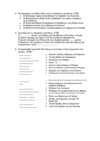 4. Να διαγράψεις τις λάθος λέξεις από τις παρακάτω προτάσεις: (1 Β)
 Οι Βούλγαροι πήραν [ή αρνήθηκαν] το αλφάβητο του Κυρίλλου.
 Οι Βούλγαροι [ή οι Βυζαντινοί] παραβίασαν την ειρήνη κι άρχισαν
τους πολέμους.
 Οι Ρώσοι αρνήθηκαν [ή δέχθηκαν] να βοηθήσουν τους Βυζαντινούς
 Οι Φράγκοι νίκησαν [ή ηττήθηκαν] στο Πουατιέ
 Οι Βυζαντινοί συνέτριψαν τους Βουλγάρους στη Δράμα [ή στο Κλειδί]
5. Συμπλήρωσε τις παρακάτω προτάσεις: (1 Β)
Ο ................... νίκησε τους Πέρσες και ελευθέρωσε τη Μ. Ασία, τη Συρία
και άλλες περιοχές και γύρισε στην Κων/πολη σαν θριαμβευτής.
Η πρώτη πολιορκία της Πόλης από τους Άραβες κράτησε ........ χρόνια.
Ο Βασίλειος ο Β΄τιμώρησε με απίστευτη σκληρότητα τους Βούλγαρους και
ονομάστηκε γι’ αυτό .....................................
6. Η ακροστιχίδα σχηματίζει δύο λέξεις με τις οποίες ο λαός εξυμνούσε τους
ακρίτες. (2 Β)
_ _ _ _ _ _  Έκαναν πολλές επιδρομές στο Βυζάντιο
_ _ _ _ _ _  Το ιερό βιβλίο του ισλαμισμού
_ _ _ _ _ _ _ _ _ _  Ηγεμόνας των Σλάβων
_ _ _ _ _ _ _  Λέων Γ΄ο .....
_ _ _ _ _  Αυτό το Ξύλο έκλεψαν οι Πέρσες
_ _ _ _ _  Λαός που δέχθηκε το χριστιανισμό (αντίστροφα)
_ _ _ _ _ _ _  Αρχηγός των Φράγκων στο Πουατιέ
_ _ _ _ _ _  Πολιόρκησαν την Κων/πολη μαζί με τους Πέρσες
_ _ _ _ _  Είναι χτισμένο δίπλα στο καμπαναριό του μοναστηριού του Σινά
_ _  Κοινό σύμφωνο στο ελληνικό και στο
σλαβικό αλφάβητο
_ _ _ _ _ _ _  Φύλακες των συνόρων
_ _ _ _ _ _ _ _ _ _  Πορθμός που χωρίζει Ευρώπη με Αφρική
_ _ _ _ _ _ _  Αυτός ο Νικηφόρος κέρδισε τους Βουλγάρους στον Σπερχειό
_ _ _ _ _ _ _  Όπλο των Βυζαντινών (2 λέξεις)
_ _ _ _ _ _ _ _  Ποτάμι της Ευρώπης, σύνορο του
Βυζαντίου
_ _ _ _ _ _ _  Τέτοιοι Άραβες ήταν οι Σαρακηνοί
_ _ _ _ _ _ _ _ _  Ύμνο που έψαλαν για την Παναγία
 
