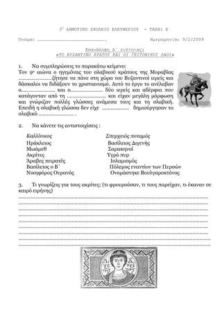 3Ο
ΔΗΜΟΤΙΚΟ ΣΧΟΛΕΙΟ ΕΛΕΥΘΕΡΙΟΥ - ΤΑΞΗ: Ε΄
Όνομα: …………………………………………………………………. Ημερομηνία: 9/2/2009
Επανάληψη Δ΄ ενότητας:
«ΤΟ ΒΥΖΑΝΤΙΝΟ ΚΡΑΤΟΣ ΚΑΙ ΟΙ ΓΕΙΤΟΝΙΚΟΙ ΛΑΟΙ»
1. Να συμπληρώσεις το παρακάτω κείμενο:
Τον 9ο αιώνα ο ηγεμόνας του σλαβικού κράτους της Μοραβίας
……………………ζήτησε να πάνε στη χώρα του Βυζαντινοί ιερείς και
δάσκαλοι να διδάξουν το χριστιανισμό. Αυτό το έργο το ανέλαβαν
ο…………………… και ο………………….. δύο ιερείς και αδέρφια που
κατάγονταν από τη ………………………. και είχαν μεγάλη μόρφωση
και γνώριζαν πολλές γλώσσες ανάμεσα τους και τη σλαβική.
Επειδή η σλαβική γλώσσα δεν είχε ………………. δημιούργησαν το
σλαβικό ……………………. .
2. Να κάνετε τις αντιστοιχίσεις :
Καλλίνικος Σπερχειός ποταμός
Ηράκλειος Βασίλειος Διγενής
Μωάμεθ Σαρακηνοί
Ακρίτες Υγρό πυρ
Άραβες πειρατές Ισλαμισμός
Βασίλειος ο Β΄ Πόλεμος εναντίον των Περσών
Νικηφόρος Ουρανός Ονομάστηκε Βουλγαροκτόνος
3. Τι γνωρίζεις για τους ακρίτες; (τι φρουρούσαν, τι τους παρείχαν, τι έκαναν σε
καιρό ειρήνης)
………………………………………………………………………………………………………………………
………………………………………………………………………………………………………………………
………………………………………………………………………………………………………………………
………………………………………………………………………………………………………………………
………………………………………………………………………………………………………………………
………………………………………………………………………………………………………………………
………………………………………………………………………………………………………………………
………………………….……………………………………………………….……………………………………
……………..…………………………………………………………………………………………………………
 