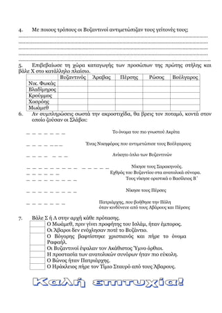 4. Με ποιους τρόπους οι Βυζαντινοί αντιμετώπιζαν τους γείτονές τους;
………………………………………………………………………………………………………………………
………………………………………………………………………………………………………………………
………………………………………………………………………………………………………………………
………………………………………………………………………………………………………………………
………………………………………………………………………………………………………………………..
5. Επιβεβαίωσε τη χώρα καταγωγής των προσώπων της πρώτης στήλης και
βάλε Χ στο κατάλληλο πλαίσιο.
Βυζαντινός Άραβας Πέρσης Ρώσος Βούλγαρος
Νικ. Φωκάς
Βλαδίμηρος
Κρούμμος
Χοσρόης
Μωάμεθ
6. Αν συμπληρώσεις σωστά την ακροστιχίδα, θα βρεις τον ποταμό, κοντά στον
οποίο ζούσαν οι Σλάβοι:
_ _ _ _ _ _ _ Το όνομα του πιο γνωστού Ακρίτα
_ _ _ _ _ _ _ Ένας Νικηφόρος που αντιμετώπισε τους Βούλγαρους
_ _ _ _ _ _ _ Ανίκητο όπλο των Βυζαντινών
_ _ _ _ _ _ _ _ _ _ _ _ _ _ Νίκησε τους Σαρακηνούς.
_ _ _ _ _ _ Εχθρός του Βυζαντίου στα ανατολικά σύνορα.
_ _ _ _ _ _ _ _ _ Τους νίκησε οριστικά ο Βασίλειος Β΄
_ _ _ _ _ _ _ _ _ Νίκησε τους Πέρσες
_ _ _ _ _ _ _ Πατριάρχης, που βοήθησε την Πόλη
όταν κινδύνευε από τους Αβάρους και Πέρσες
7. Βάλε Σ ή Λ στην αρχή κάθε πρότασης.
Ο Μωάμεθ, πριν γίνει προφήτης του Ισλάμ, ήταν έμπορος.
Οι Άβαροι δεν ενόχλησαν ποτέ το Βυζάντιο.
Ο Βόγορης βαφτίστηκε χριστιανός και πήρε το όνομα
Ραφαήλ.
Οι Βυζαντινοί έψαλαν τον Ακάθιστος Ύμνο όρθιοι.
Η προστασία των ανατολικών συνόρων ήταν πιο εύκολη.
Ο Βώνος ήταν Πατριάρχης.
Ο Ηράκλειος πήρε τον Τίμιο Σταυρό από τους Άβαρους.
 