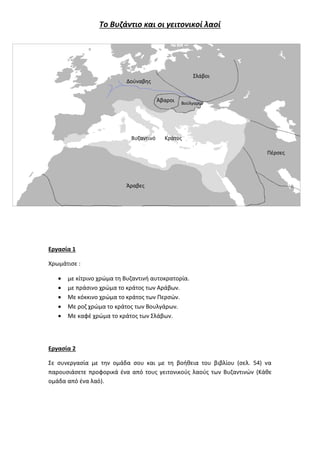 Το Βυζάντιο και οι γειτονικοί λαοί
Εργασία 1
Χρωμάτισε :
 με κίτρινο χρώμα τη Βυζαντινή αυτοκρατορία.
 με πράσινο χρώμα το κράτος των Αράβων.
 Με κόκκινο χρώμα το κράτος των Περσών.
 Με ροζ χρώμα το κράτος των Βουλγάρων.
 Με καφέ χρώμα το κράτος των Σλάβων.
Εργασία 2
Σε συνεργασία με την ομάδα σου και με τη βοήθεια του βιβλίου (σελ. 54) να
παρουσιάσετε προφορικά ένα από τους γειτονικούς λαούς των Βυζαντινών (Κάθε
ομάδα από ένα λαό).
Πέρσες
Σλάβοι
Βούλγαροι
Άβαροι
Άραβες
Δούναβης
Βυζαντινό Κράτος
 
