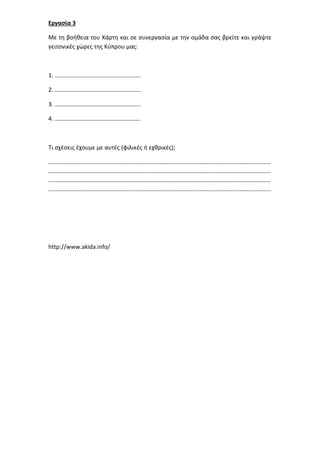 Εργασία 3
Με τη βοήθεια του Χάρτη και σε συνεργασία με την ομάδα σας βρείτε και γράψτε
γειτονικές χώρες της Κύπρου μας:
1. ………………………………………………….
2. ………………………………………………….
3. ………………………………………………….
4. ………………………………………………….
Τι σχέσεις έχουμε με αυτές (φιλικές ή εχθρικές);
……………………………………………………………………………………………………………………………………
……………………………………………………………………………………………………………………………………
……………………………………………………………………………………………………………………………………
…………………………………………………………………………………………………………………………………...
http://www.akida.info/
 