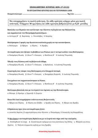 1
Αποστόλης Αγγελόπουλος
ΕΠΑΝΑΛΗΠΤΙΚΟ ΙΣΤΟΡΙΑΣ ΚΕΦ. 17-22 (1)
ΤΟ ΒΥΖΑΝΤΙΝΟ ΚΡΑΤΟΣ ΚΑΙ ΟΙ ΓΕΙΤΟΝΙΚΟΙ ΛΑΟΙ
Ονοματεπώνυμο: ………………………………………………………………………………….. Ημ/νία: ……………
Βασιλιάς των Περσών που κατέκτησε την Αίγυπτο τη Συρία και την Παλαιστίνη
και αιχμαλώτισε τον Πατριάρχη Ιεροσολύμων.
α. Αντίοχος Β' β. Βαρτάσης γ. Ρατισλάβος δ. Χοσρόης
Πολιόρκησαν 2 φορές την Κωνσταντινούπολη χωρίς να την κατακτήσουν.
α. Βούλγαροι β. Άβαροι γ. Πέρσες δ. Άραβες
Αυτοκράτορας που ζήτησε τη βοήθεια των Ρώσων για ν’ αντιμετωπίσει τους Βούλγαρους:
α. Νικηφόρος Φωκάς β. Λέων Γ' ο Ίσαυρος γ. Βασίλειος Β΄ δ. Ιωάννης Τσιμισκής
Έδιωξε τους Ρώσους από τα βυζαντινά εδάφη
α. Νικηφόρος Φωκάς β. Λέων Γ' ο Ίσαυρος γ. Ηράκλειος δ. Ιωάννης Τσιμισκής
Στρατηγός που νίκησε τους Βούλγαρους στο Σπερχειό ποταμό.
α. Νικηφόρος Φωκάς β. Λέων Γ' ο Ίσαυρος γ. Νικηφόρος Ουρανός δ. Ιωάννης Τσιμισκής
Στα χρόνια του εκχριστιανίστηκαν οι Ρώσοι.
α. Νικηφόρος Φωκάς β. Λέων Γ' ο Ίσαυρος γ. Βασίλειος Β΄ δ. Ιωάννης Τσιμισκής
Βούλγαρος βασιλιάς που με το στρατό του έφτασε ως την Πελοπόννησο.
α. Βόγορη β. Κρούμο γ. Σαμουήλ δ. Συμεών
Ποιοι δύο λαοί συμμάχησαν ενάντια στους Βυζαντινούς
α. Άβαροι και Πέρσες β. Πέρσες και Σλάβοι γ. Άραβες και Πέρσες δ. Άβαροι και Άραβες
Ο Ηράκλειος πριν γίνει αυτοκράτορας ήταν:
α. γνωστός Ακρίτας β. αρχιστράτηγος στην Αίγυπτο γ. Πατριάρχης δ. διοικητής της Καρχηδόνας
Τι δεν έκανε ο αυτοκράτορας Ηράκλειος με τα λεφτά που πήρε από την εκκλησία;
α. Επιδιόρθωσε τα τείχη β. Συγκέντρωσε τρόφιμα για τους κατοίκους της Πόλης γ. Μοίρασε γη στους
Ακρίτες δ. Έκλεισε συμφωνία ειρήνης με τους Άραβες
Να υπογραμμίσετε τη σωστή απάντηση. Σε κάθε ερώτηση υπάρχει μόνο μια σωστή
απάντηση. Υπάρχουν 40 ερωτήσεις και κάθε ερώτηση βαθμολογείται με 0,25 μονάδες
 