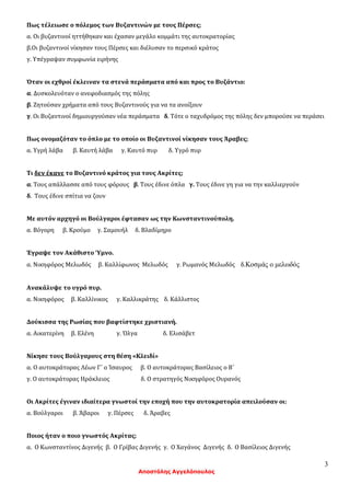 3
Αποστόλης Αγγελόπουλος
Πως τέλειωσε ο πόλεμος των Βυζαντινών με τους Πέρσες;
α. Οι βυζαντινοί ηττήθηκαν και έχασαν μεγάλο κομμάτι της αυτοκρατορίας
β.Οι βυζαντινοί νίκησαν τους Πέρσες και διέλυσαν το περσικό κράτος
γ. Υπέγραψαν συμφωνία ειρήνης
Όταν οι εχθροί έκλειναν τα στενά περάσματα από και προς το Βυζάντιο:
α. Δυσκολευόταν ο ανεφοδιασμός της πόλης
β. Ζητούσαν χρήματα από τους Βυζαντινούς για να τα ανοίξουν
γ. Οι Βυζαντινοί δημιουργούσαν νέα περάσματα δ. Τότε ο ταχυδρόμος της πόλης δεν μπορούσε να περάσει
Πως ονομαζόταν το όπλο με το οποίο οι Βυζαντινοί νίκησαν τους Άραβες;
α. Υγρή λάβα β. Καυτή λάβα γ. Καυτό πυρ δ. Υγρό πυρ
Τι δεν έκανε το Βυζαντινό κράτος για τους Ακρίτες;
α. Τους απάλλασσε από τους φόρους β. Τους έδινε όπλα γ. Τους έδινε γη για να την καλλιεργούν
δ. Τους έδινε σπίτια να ζουν
Με αυτόν αρχηγό οι Βούλγαροι έφτασαν ως την Κωνσταντινούπολη.
α. Βόγορη β. Κρούμο γ. Σαμουήλ δ. Βλαδίμηρο
Έγραψε τον Ακάθιστο Ύμνο.
α. Νικηφόρος Μελωδός β. Καλλίφωνος Μελωδός γ. Ρωμανός Μελωδός δ.Κοσμάς ο μελωδός
Ανακάλυψε το υγρό πυρ.
α. Νικηφόρος β. Καλλίνικος γ. Καλλικράτης δ. Κάλλιστος
Δούκισσα της Ρωσίας που βαφτίστηκε χριστιανή.
α. Αικατερίνη β. Ελένη γ. Όλγα δ. Ελισάβετ
Νίκησε τους Βούλγαρους στη θέση «Κλειδί»
α. Ο αυτοκράτορας Λέων Γ΄ ο Ίσαυρος β. Ο αυτοκράτορας Βασίλειος ο Β΄
γ. Ο αυτοκράτορας Ηράκλειος δ. Ο στρατηγός Νικηφόρος Ουρανός
Οι Ακρίτες έγιναν ιδιαίτερα γνωστοί την εποχή που την αυτοκρατορία απειλούσαν οι:
α. Βούλγαροι β. Άβαροι γ. Πέρσες δ. Άραβες
Ποιος ήταν ο ποιο γνωστός Ακρίτας;
α. Ο Κωνσταντίνος Διγενής β. Ο Γρίβας Διγενής γ. Ο Χαγάνος Διγενής δ. Ο Βασίλειος Διγενής
 