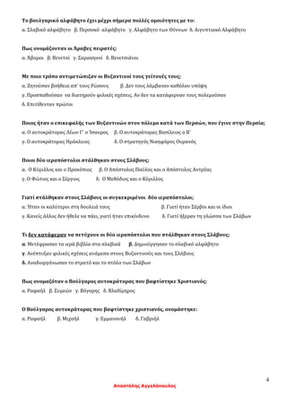 4
Αποστόλης Αγγελόπουλος
Το βουλγαρικό αλφάβητο έχει μέχρι σήμερα πολλές ομοιότητες με το:
α. Σλαβικό αλφάβητο β. Περσοκό αλφάβητο γ. Αλφάβητο των Ούννων δ. Αιγυπτιακό Αλφάβητο
Πως ονομάζονταν οι Άραβες πειρατές;
α. Άβαροι β. Βενετοί γ. Σαρακηνοί δ. Βενετσιάνοι
Με ποιο τρόπο αντιμετώπιζαν οι Βυζαντινοί τους γείτονές τους;
α. Ζητούσαν βοήθεια απ’ τους Ρώσους β. Δεν τους λάμβαναν καθόλου υπόψη
γ. Προσπαθούσαν να διατηρούν φιλικές σχέσεις. Αν δεν τα κατάφερναν τους πολεμούσαν
δ. Επιτίθενταν πρώτοι
Ποιος ήταν ο επικεφαλής των Βυζαντινών στον πόλεμο κατά των Περσών, που έγινε στην Περσία;
α. Ο αυτοκράτορας Λέων Γ΄ ο Ίσαυρος β. Ο αυτοκράτορας Βασίλειος ο Β΄
γ. Ο αυτοκράτορας Ηράκλειος δ. Ο στρατηγός Νικηφόρος Ουρανός
Ποιοι δύο ιεραπόστολοι στάλθηκαν στους Σλάβους;
α. Ο Κύριλλος και ο Προκόπιος β. Ο Απόστολος Παύλος και ο Απόστολος Αντρέας
γ. Ο Φώτιος και ο Σέργιος δ. Ο Μεθόδιος και ο Κύριλλος
Γιατί στάλθηκαν στους Σλάβους οι συγκεκριμένοι δύο ιεραπόστολοι;
α. Ήταν οι καλύτεροι στη δουλειά τους β. Γιατί ήταν Σέρβοι και οι ίδιοι
γ. Κανείς άλλος δεν ήθελε να πάει, γιατί ήταν επικίνδυνο δ. Γιατί ήξεραν τη γλώσσα των Σλάβων
Τι δεν κατάφεραν να πετύχουν οι δύο ιεραπόστολοι που στάλθηκαν στους Σλάβους;
α. Μετέφρασαν τα ιερά βιβλία στα σλαβικά β. Δημιούργησαν το σλαβικό αλφάβητο
γ. Ανέπτυξαν φιλικές σχέσεις ανάμεσα στους Βυζαντινούς και τους Σλάβους
δ. Αναδιοργάνωσαν το στρατό και το στόλο των Σλάβων
Πως ονομαζόταν ο Βούλγαρος αυτοκράτορας που βαφτίστηκε Χριστιανός;
α. Ραφαήλ β. Συμεών γ. Βόγορης δ. Βλαδίμηρος
Ο Βούλγαρος αυτοκράτορας που βαφτίστηκε χριστιανός, ονομάστηκε:
α. Ραφαήλ β. Μιχαήλ γ. Εμμανουήλ δ. Γαβριήλ
 