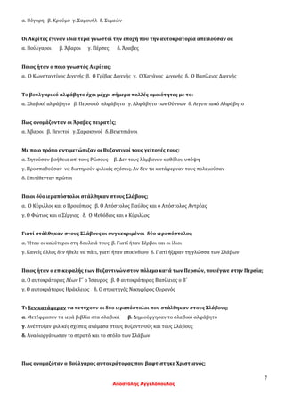 7
Αποστόλης Αγγελόπουλος
α. Βόγορη β. Κρούμο γ. Σαμουήλ δ. Συμεών
Οι Ακρίτες έγιναν ιδιαίτερα γνωστοί την εποχή που την αυτοκρατορία απειλούσαν οι:
α. Βούλγαροι β. Άβαροι γ. Πέρσες δ. Άραβες
Ποιος ήταν ο ποιο γνωστός Ακρίτας;
α. Ο Κωνσταντίνος Διγενής β. Ο Γρίβας Διγενής γ. Ο Χαγάνος Διγενής δ. Ο Βασίλειος Διγενής
Το βουλγαρικό αλφάβητο έχει μέχρι σήμερα πολλές ομοιότητες με το:
α. Σλαβικό αλφάβητο β. Περσοκό αλφάβητο γ. Αλφάβητο των Ούννων δ. Αιγυπτιακό Αλφάβητο
Πως ονομάζονταν οι Άραβες πειρατές;
α. Άβαροι β. Βενετοί γ. Σαρακηνοί δ. Βενετσιάνοι
Με ποιο τρόπο αντιμετώπιζαν οι Βυζαντινοί τους γείτονές τους;
α. Ζητούσαν βοήθεια απ’ τους Ρώσους β. Δεν τους λάμβαναν καθόλου υπόψη
γ. Προσπαθούσαν να διατηρούν φιλικές σχέσεις. Αν δεν τα κατάφερναν τους πολεμούσαν
δ. Επιτίθενταν πρώτοι
Ποιοι δύο ιεραπόστολοι στάλθηκαν στους Σλάβους;
α. Ο Κύριλλος και ο Προκόπιος β. Ο Απόστολος Παύλος και ο Απόστολος Αντρέας
γ. Ο Φώτιος και ο Σέργιος δ. Ο Μεθόδιος και ο Κύριλλος
Γιατί στάλθηκαν στους Σλάβους οι συγκεκριμένοι δύο ιεραπόστολοι;
α. Ήταν οι καλύτεροι στη δουλειά τους β. Γιατί ήταν Σέρβοι και οι ίδιοι
γ. Κανείς άλλος δεν ήθελε να πάει, γιατί ήταν επικίνδυνο δ. Γιατί ήξεραν τη γλώσσα των Σλάβων
Ποιος ήταν ο επικεφαλής των Βυζαντινών στον πόλεμο κατά των Περσών, που έγινε στην Περσία;
α. Ο αυτοκράτορας Λέων Γ΄ ο Ίσαυρος β. Ο αυτοκράτορας Βασίλειος ο Β΄
γ. Ο αυτοκράτορας Ηράκλειος δ. Ο στρατηγός Νικηφόρος Ουρανός
Τι δεν κατάφεραν να πετύχουν οι δύο ιεραπόστολοι που στάλθηκαν στους Σλάβους;
α. Μετέφρασαν τα ιερά βιβλία στα σλαβικά β. Δημιούργησαν το σλαβικό αλφάβητο
γ. Ανέπτυξαν φιλικές σχέσεις ανάμεσα στους Βυζαντινούς και τους Σλάβους
δ. Αναδιοργάνωσαν το στρατό και το στόλο των Σλάβων
Πως ονομαζόταν ο Βούλγαρος αυτοκράτορας που βαφτίστηκε Χριστιανός;
 