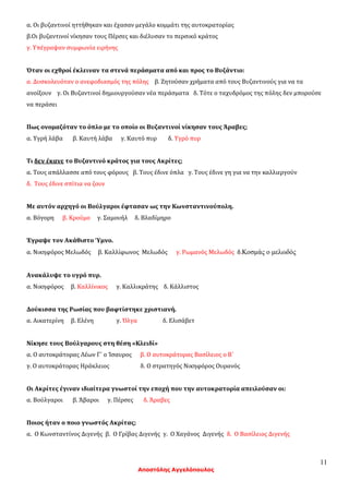 11
Αποστόλης Αγγελόπουλος
α. Οι βυζαντινοί ηττήθηκαν και έχασαν μεγάλο κομμάτι της αυτοκρατορίας
β.Οι βυζαντινοί νίκησαν τους Πέρσες και διέλυσαν το περσικό κράτος
γ. Υπέγραψαν συμφωνία ειρήνης
Όταν οι εχθροί έκλειναν τα στενά περάσματα από και προς το Βυζάντιο:
α. Δυσκολευόταν ο ανεφοδιασμός της πόλης β. Ζητούσαν χρήματα από τους Βυζαντινούς για να τα
ανοίξουν γ. Οι Βυζαντινοί δημιουργούσαν νέα περάσματα δ. Τότε ο ταχυδρόμος της πόλης δεν μπορούσε
να περάσει
Πως ονομαζόταν το όπλο με το οποίο οι Βυζαντινοί νίκησαν τους Άραβες;
α. Υγρή λάβα β. Καυτή λάβα γ. Καυτό πυρ δ. Υγρό πυρ
Τι δεν έκανε το Βυζαντινό κράτος για τους Ακρίτες;
α. Τους απάλλασσε από τους φόρους β. Τους έδινε όπλα γ. Τους έδινε γη για να την καλλιεργούν
δ. Τους έδινε σπίτια να ζουν
Με αυτόν αρχηγό οι Βούλγαροι έφτασαν ως την Κωνσταντινούπολη.
α. Βόγορη β. Κρούμο γ. Σαμουήλ δ. Βλαδίμηρο
Έγραψε τον Ακάθιστο Ύμνο.
α. Νικηφόρος Μελωδός β. Καλλίφωνος Μελωδός γ. Ρωμανός Μελωδός δ.Κοσμάς ο μελωδός
Ανακάλυψε το υγρό πυρ.
α. Νικηφόρος β. Καλλίνικος γ. Καλλικράτης δ. Κάλλιστος
Δούκισσα της Ρωσίας που βαφτίστηκε χριστιανή.
α. Αικατερίνη β. Ελένη γ. Όλγα δ. Ελισάβετ
Νίκησε τους Βούλγαρους στη θέση «Κλειδί»
α. Ο αυτοκράτορας Λέων Γ΄ ο Ίσαυρος β. Ο αυτοκράτορας Βασίλειος ο Β΄
γ. Ο αυτοκράτορας Ηράκλειος δ. Ο στρατηγός Νικηφόρος Ουρανός
Οι Ακρίτες έγιναν ιδιαίτερα γνωστοί την εποχή που την αυτοκρατορία απειλούσαν οι:
α. Βούλγαροι β. Άβαροι γ. Πέρσες δ. Άραβες
Ποιος ήταν ο ποιο γνωστός Ακρίτας;
α. Ο Κωνσταντίνος Διγενής β. Ο Γρίβας Διγενής γ. Ο Χαγάνος Διγενής δ. Ο Βασίλειος Διγενής
 